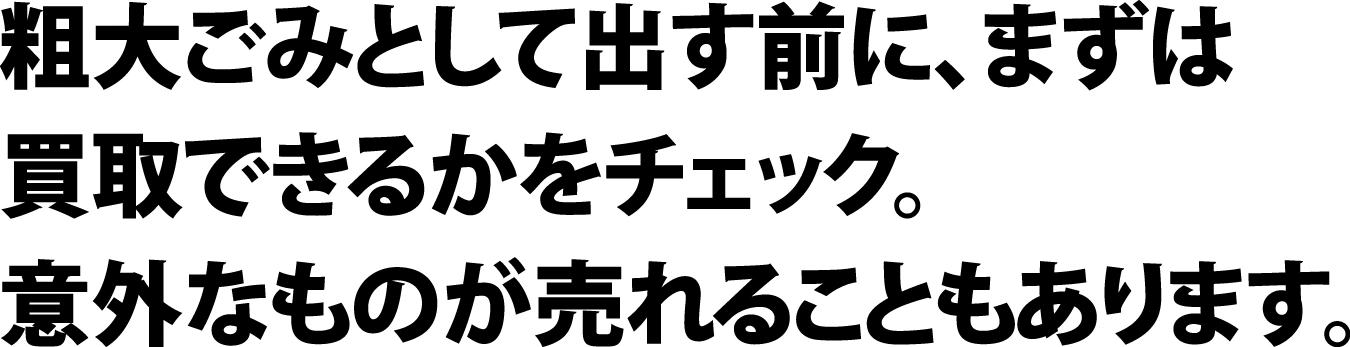 粗大ごみとして出す前に、まずは買取できるかをチェック。意外なものが売れることもあります。